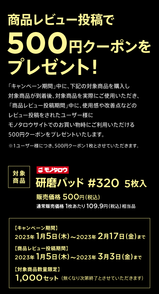 商品レビュー投稿で500円クーポンをプレゼント!「キャンペーン期間」中に、研磨パッド(#320)5枚入(販売価格 500円(税込))を購入し、商品が到着後、実際にご使用いただき、「商品レビュー投稿期間」中に、使用感や改善点などのレビュー投稿をされたユーザー様にモノタロウサイトでのお買い物時にご利用いただける500円クーポンをプレゼントいたします。※1ユーザー様につき、500円クーポン1枚とさせていただきます。【キャンペーン期間】2023年 1月5日(木)~2月17日(金)まで、【商品レビュー投稿期間】2023年 1月5日(木)~3月3日(金)まで、【対象商品数量限定】1,000セット(無くなり次第終了とさせていただきます)