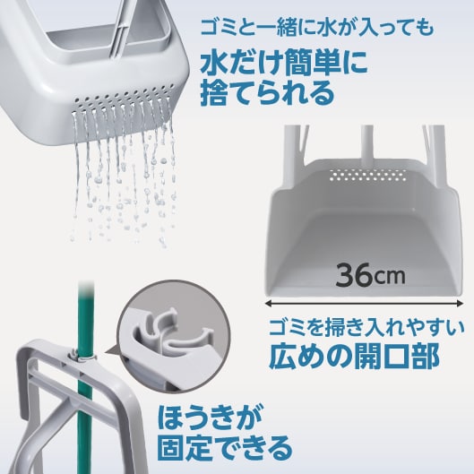 ゴミと一緒に水が入っても水だけ簡単に捨てられる。ゴミを掃き入れやすい36cmの広めの開口部。ほうきが固定できる。※ほうきは別売りです