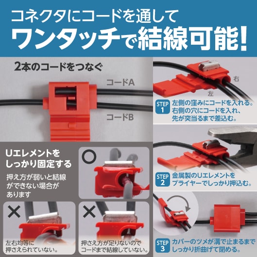 コネクタにコードを通してワンタッチで結線可能！２本のコードをつなぐ（コードＡ、コードＢ）STEP1：左側の窪みにコードを入れる。右側の穴にコードを入れ、先が突当るまで差込む。STEP2：金属製のUエレメントをプライヤーでしっかり押込む。STEP3：カバーのツメが溝で止まるまでしっかり折曲げて閉める。Ｕエレメントをしっかり固定する（押え方が弱いと結線ができない場合があります）左右均等に押さえられていない、押さえ方が足りないとコードまで結線していない。
