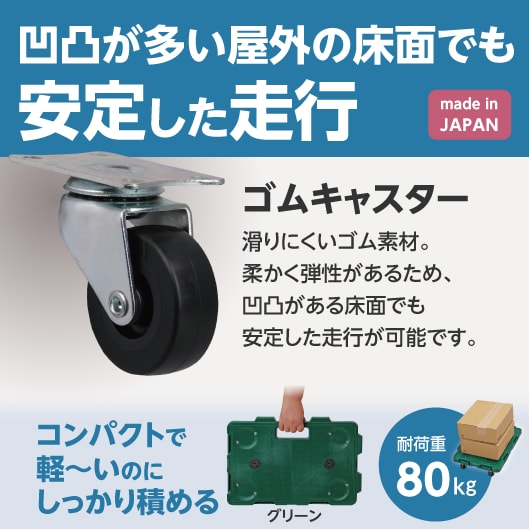 凹凸が多い屋外の床面でも安定した走行。made in JAPAN。ゴムキャスター：滑りにくいゴム素材。柔かく弾性があるため、凹凸がある床面でも安定した走行が可能です。コンパクトで軽～いのにしっかり積める耐荷重80kg。（グリーン）