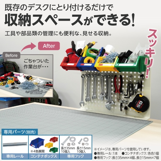 既存のデスクにとり付けるだけで収納スペースができる！工具や部品類の管理にも便利な、見せる収納。（Before：ごちゃついた作業台が・・・。After：スッキリ！専用パーツ（別売）「専用レール」「コンテナボックス※4色展開」「専用フック（長さ35ｍｍ10個入、長さ15ｍｍ10個入）」※イメージは、専用パーツを使用しています。●専用レール：1本　 ●コンテナボックス：各色1個、●専用フック：長さ35ｍｍ×4個、長さ15ｍｍ×7個