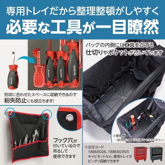 専用トレイだから整理整頓がしやすく必要な工具が一目瞭然。形状に合わせたスペースに収納できるので紛失防止にも役立ちます！バッグの内側には工具を立てる仕切りやポケットが付いています。（※使用例：使用例の工具は付属品ではありません）フック穴が付いているので吊るして使用できます。※注文コード18865026、18865035のキャビネットなら、専用トレイがピッタリ収納できます