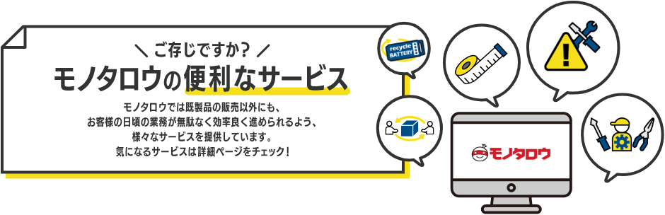 ご存じですか？モノタロウの便利なサービス。モノタロウでは既製品の販売以外にも、お客様の日頃の業務が無駄なく効率良く進められるよう、様々なサービスを提供しています。気になるサービスは詳細ページをチェック！