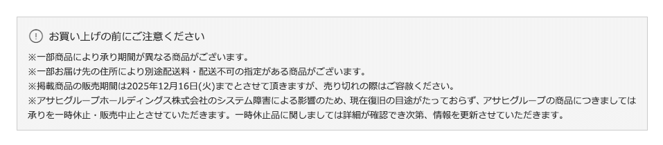 お買い上げの前にご注意ください※一部商品により承り期間が異なる商品がございます。※一部お届け先の住所により別途配送料・配送不可の指定がある商品がございます。※掲載商品の販売期間は2025年12月16日(火)までとさせて頂きますが、売り切れの際はご容赦ください。※アサヒグループホールディングス株式会社のシステム障害による影響のため、現在復旧の目途がたっておらず、アサヒグループの商品につきましては承りを一時休止・販売中止とさせていただきます。一時休止品に関しましては詳細が確認でき次第、情報を更新させていただきます。