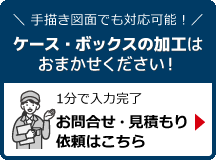 手描き図面でも対応可能！ケース・ボックスの加工はおまかせください！1分で入力完了。お問い合わせ・見積依頼はこちら