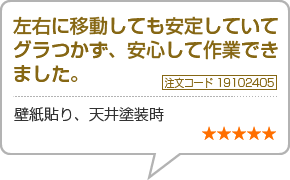 左右に移動しても安定していてグラつかず、安心して作業できました　注文番号19102405　壁紙貼り、天井塗装時　星5つ