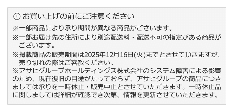 お買い上げの前にご注意ください※一部商品により承り期間が異なる商品がございます。※一部お届け先の住所により別途配送料・配送不可の指定がある商品がございます。※掲載商品の販売期間は2025年12月16日(火)までとさせて頂きますが、売り切れの際はご容赦ください。※アサヒグループホールディングス株式会社のシステム障害による影響のため、現在復旧の目途がたっておらず、アサヒグループの商品につきましては承りを一時休止・販売中止とさせていただきます。一時休止品に関しましては詳細が確認でき次第、情報を更新させていただきます。